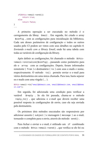 if($this->email->send())
			return	true;
	else
	return	false;
}
...
A	 primeira	 operação	 a	 ser	 executada	 no	 método	 é	 o
carregamento	 da	 libray	 	Email	.	 Em	 seguida,	 foi	 criado	 o	 array
$config	,	 com	 as	 configurações	 para	 inicialização	 da	 biblioteca.
Cada	 um	 desses	 parâmetros	 de	 configuração	 e	 todos	 os	 outros
usados	pelo	CI	podem	ser	vistos	com	seus	detalhes	no	capítulo	8.
Enviando	 e-mails	 com	 a	 library	 Email,	 onde	 há	 uma	 tabela	 com
todas	as	variáveis	de	configuração	da	library.
Após	definir	as	configurações,	foi	chamado	o	método		$this-
>email->initialize($config)	,	 passando	 como	 parâmetro	 para
ele	 o	 	array		 com	 as	 configurações.	 Depois,	 foram	 informados
remetente	(	from	)	e	destinatário	(	to	)	com	seus	e-mails	e	nome,
respectivamente.	 O	 método	 	to()		 permite	 enviar	 o	 e-mail	 para
vários	destinatários	em	uma	única	chamada.	Para	isso,	basta	separar
os	e-mails	com	uma	vírgula	(	
,	
).
$this->email->to("email@domain.com,	email2@domain.com,	email3@doma
in.com");
Em	 seguida,	 foi	 adicionada	 uma	 condição	 para	 verificar	 a
variável	 	 $reply	 .	 Se	 ela	 foi	 passada,	 chama-se	 o	 método
reply_to()	,	 que	 adiciona	 o	 e-mail	 que	 deverá	 receber	 uma
possível	 resposta	 às	 configurações	 de	 envio,	 caso	 ela	 seja	 enviada
pelo	destinatário.
Os	 próximos	 dois	 métodos	 executados	 são	 responsáveis	 por
adicionar	assunto	(	subject	)	e	mensagem	(	message	)	ao	e-mail,
tornando-o	completo	para	o	envio,	através	do	método		
send()	
.
Para	fechar	e	enviar	o	e-mail,	é	utilizado	um		if		combinado
com	o	método		$this->email->send()	,	que	verifica	se	ele	foi	ou
6.4	ENVIANDO	OS	DADOS	DO	FORMULÁRIO	DE	CONTATO	POR	E-MAIL	 71
 