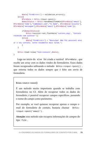 $data['formErrors']	=	validation_errors();
	}else{
	$formData	=	$this->input->post();
			$emailStatus	=	$this->SendEmailToAdmin($formData['email'],
$formData['nome'],"to@domain.com","To	Name",	$formData['assunto'],	
$formData['mensagem'],$formData['email'],$formData['nome']);
	if($emailStatus){
			$this->session->set_flashdata('success_msg',	'Contato	
recebido	com	sucesso!');
	}else{
			$data['formErrors']	=	"Desculpe!	Não	foi	possível	envi
ar	o	seu	contato.	tente	novamente	mais	tarde.";
	}
	}
	$this->load->view('fale-conosco',$data);
}
Logo	no	início	do		
else		foi	criada	a	variável		$formData	,	que
recebe	um	array	com	os	dados	vindos	do	formulários.	Esses	dados
foram	recuperados	utilizando	o	método		$this->input->post()	,
que	 retorna	 todos	 os	 dados	 sempre	 que	 é	 feito	 um	 envio	 de
formulário.
$THIS->INPUT->POST()
É	 um	 método	 muito	 importante	 quando	 se	 trabalha	 com
formulários	 no	 CI.	 Além	 de	 recuperar	 todos	 os	 dados	 do
formulário,	é	possível	recuperar	campos	específicos,	passando
o nome	do	campo	como	parâmetro.
Por	 exemplo,	 se	 você	 quisesse	 recuperar	 apenas	 o	 campo	 e-
mail	 do	 formulário	 de	 contato,	 bastaria	 chamar	 	 $this-
>input->post('email')	
.
Atenção:	esse	método	não	recupera	informações	de	campos	do
tipo		
file	
.
6.4	ENVIANDO	OS	DADOS	DO	FORMULÁRIO	DE	CONTATO	POR	E-MAIL	 73
 