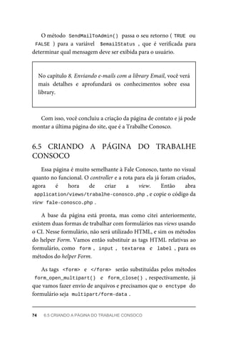 O	método		
SendMailToAdmin()	
	passa	o	seu	retorno	(	
TRUE	
	ou
FALSE	)	 para	 a	 variável	 	$emailStatus	,	 que	 é	 verificada	 para
determinar	qual	mensagem	deve	ser	exibida	para	o	usuário.
No	capítulo	8.	Enviando	e-mails	com	a	library	Email,	você	verá
mais	 detalhes	 e	 aprofundará	 os	 conhecimentos	 sobre	 essa
library.
Com	isso,	você	concluiu	a	criação	da	página	de	contato	e	já	pode
montar	a	última	página	do	site,	que	é	a	Trabalhe	Conosco.
Essa	página	é	muito	semelhante	à	Fale	Conosco,	tanto	no	visual
quanto	no	funcional.	O	controller	e	a	rota	para	ela	já	foram	criados,
agora	 é	 hora	 de	 criar	 a	 view.	 Então	 abra
application/views/trabalhe-conosco.php	
,	e	copie	o	código	da
view		
fale-conosco.php	
.
A	 base	 da	 página	 está	 pronta,	 mas	 como	 citei	 anteriormente,
existem	duas	formas	de	trabalhar	com	formulários	nas	views	usando
o CI.	Nesse	formulário,	não	será	utilizado	HTML,	e	sim	os	métodos
do	helper	Form.	Vamos	então	substituir	as	tags	HTML	relativas	ao
formulário,	como		form	,		input	,		textarea		e		label	,	para	os
métodos	do	helper	Form.
As	tags		<form>		e		</form>		serão	substituídas	pelos	métodos
form_open_multipart()		e		form_close()	,	respectivamente,	já
que	vamos	fazer	envio	de	arquivos	e	precisamos	que	o		
enctype	
	do
formulário	seja		
multipart/form-data	
.
6.5	 CRIANDO	 A	 PÁGINA	 DO	 TRABALHE
CONSOCO
74	 6.5	CRIANDO	A	PÁGINA	DO	TRABALHE	CONSOCO
 