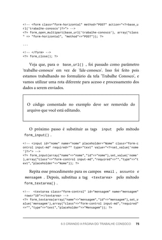 <!--	<form	class="form-horizontal"	method="POST"	action="<?=base_u
rl('trabalhe-conosco')?>">	-->
<?=	form_open_multipart(base_url('trabalhe-conosco'),	array("class
"	=>	"form-horizontal",	"method"=>"POST"));	?>
...
<!--	</form>	-->
<?=	form_close();	?>
Veja	 que,	 para	 o	 	base_url()	,	 foi	 passado	 como	 parâmetro
'trabalhe-conosco'	 em	 vez	 de	 'fale-conosco'.	 Isso	 foi	 feito	 pois
estamos	 trabalhando	 no	 formulário	 da	 tela	 'Trabalhe	 Conosco',	 e
vamos	utilizar	uma	rota	diferente	para	acesso	e	processamento	dos
dados	a	serem	enviados.
O	 código	 comentado	 no	 exemplo	 deve	 ser	 removido	 do
arquivo	que	você	está	editando.
O	 próximo	 passo	 é	 substituir	 as	 tags	 	input		 pelo	 método
form_input()	
.
<!--	<input	id="nome"	name="nome"	placeholder="Nome"	class="form-c
ontrol	input-md"	required=""	type="text"	value="<?=set_value('nome
')?>">	-->
<?=	form_input(array("name"=>"nome","id"=>"nome"),set_value('nome'
),array("class"=>"form-control	input-md","required"=>"","type"=>"t
ext","placeholder"=>"Nome"));	?>
Repita	esse	procedimento	para	os	campos		email	,		assunto		e
mensagem	.	 Depois,	 substitua	 a	 tag	 	<textarea>		 pelo	 método
form_textarea()	
.
<!--		<textarea	class="form-control"	id="mensagem"	name="mensagem"
	rows="10"></textarea>	-->
<?=	form_textarea(array("name"=>"mensagem","id"=>"mensagem"),set_v
alue('mensagem'),array("class"=>"form-control	input-md","required"
=>"","type"=>"text","placeholder"=>"Mensagem"));	?>
6.5	CRIANDO	A	PÁGINA	DO	TRABALHE	CONSOCO	 75
 