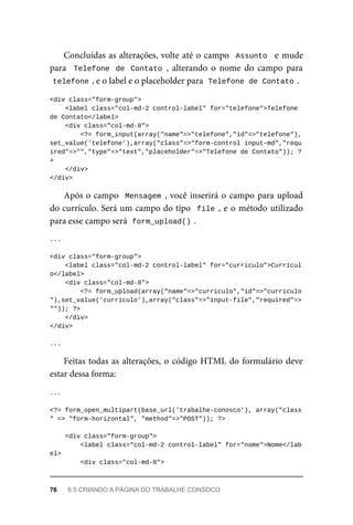Concluídas	as	alterações,	volte	até	o	campo		Assunto		e	mude
para		Telefone	 de	 Contato	,	 alterando	 o	 nome	 do	 campo	 para
telefone	
,	e	o	label	e	o	placeholder	para		
Telefone	de	Contato	
.
<div	class="form-group">
			<label	class="col-md-2	control-label"	for="telefone">Telefone	
de	Contato</label>
	<div	class="col-md-8">
			<?=	form_input(array("name"=>"telefone","id"=>"telefone"),
set_value('telefone'),array("class"=>"form-control	input-md","requ
ired"=>"","type"=>"text","placeholder"=>"Telefone	de	Contato"));	?
>
	</div>
</div>
Após	o	campo		Mensagem	,	você	inserirá	o	campo	para	upload
do	currículo.	Será	um	campo	do	tipo		file	,	e	o	método	utilizado
para	esse	campo	será		
form_upload()	
.
...
<div	class="form-group">
			<label	class="col-md-2	control-label"	for="curriculo">Currícul
o</label>
	<div	class="col-md-8">
			<?=	form_upload(array("name"=>"curriculo","id"=>"curriculo
"),set_value('curriculo'),array("class"=>"input-file","required"=>
""));	?>
			</div>
</div>
...
Feitas	todas	as	alterações,	o	código	HTML	do	formulário	deve
estar	dessa	forma:
...
<?=	form_open_multipart(base_url('trabalhe-conosco'),	array("class
"	=>	"form-horizontal",	"method"=>"POST"));	?>
	<div	class="form-group">
	<label	class="col-md-2	control-label"	for="nome">Nome</lab
el>
	<div	class="col-md-8">
76	 6.5	CRIANDO	A	PÁGINA	DO	TRABALHE	CONSOCO
 