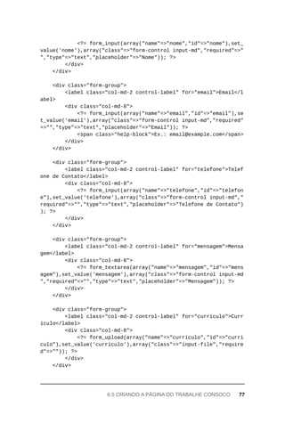 <?=	form_input(array("name"=>"nome","id"=>"nome"),set_
value('nome'),array("class"=>"form-control	input-md","required"=>"
","type"=>"text","placeholder"=>"Nome"));	?>
			</div>
	</div>
	<div	class="form-group">
	<label	class="col-md-2	control-label"	for="email">Email</l
abel>
	<div	class="col-md-8">
			<?=	form_input(array("name"=>"email","id"=>"email"),se
t_value('email'),array("class"=>"form-control	input-md","required"
=>"","type"=>"text","placeholder"=>"Email"));	?>
	<span	class="help-block">Ex.:	email@example.com</span>
			</div>
	</div>
	<div	class="form-group">
			<label	class="col-md-2	control-label"	for="telefone">Telef
one	de	Contato</label>
	<div	class="col-md-8">
			<?=	form_input(array("name"=>"telefone","id"=>"telefon
e"),set_value('telefone'),array("class"=>"form-control	input-md","
required"=>"","type"=>"text","placeholder"=>"Telefone	de	Contato")
);	?>
	</div>
	</div>
	<div	class="form-group">
			<label	class="col-md-2	control-label"	for="mensagem">Mensa
gem</label>
	<div	class="col-md-8">
			<?=	form_textarea(array("name"=>"mensagem","id"=>"mens
agem"),set_value('mensagem'),array("class"=>"form-control	input-md
","required"=>"","type"=>"text","placeholder"=>"Mensagem"));	?>
			</div>
	</div>
	<div	class="form-group">
			<label	class="col-md-2	control-label"	for="curriculo">Curr
ículo</label>
	<div	class="col-md-8">
			<?=	form_upload(array("name"=>"curriculo","id"=>"curri
culo"),set_value('curriculo'),array("class"=>"input-file","require
d"=>""));	?>
			</div>
	</div>
6.5	CRIANDO	A	PÁGINA	DO	TRABALHE	CONSOCO	 77
 