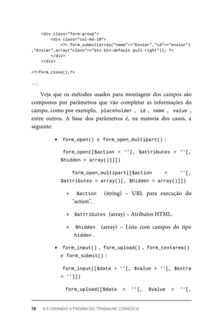 <div	class="form-group">
	<div	class="col-md-10">
			<?=	form_submit(array("name"=>"Enviar","id"=>"enviar")
,"Enviar",array("class"=>"btn	btn-default	pull-right"));	?>
			</div>
	</div>
<?=form_close();?>
...
Veja	 que	 os	 métodos	 usados	 para	 montagem	 dos	 campos	 são
compostos	 por	 parâmetros	 que	 vão	 completar	 as	 informações	 do
campo,	como	por	exemplo,		placeholder	,		id	,		name	,		value	,
entre	 outros.	 A	 base	 dos	 parâmetros	 é,	 na	 maioria	 dos	 casos,	 a
seguinte:
form_open()	
	e		
form_open_multipart()	
:
	form_open([$action	=	''[,	$attributes	=	''[,
$hidden	=	array()]]])	
form_open_multipart([$action	 =	 ''[,
$attributes	=	array()[,	$hidden	=	array()]])	
$action	 	 (string)	 –	 URL	 para	 execução	 do
"action".
$attributes	
	(array)	–	Atributos	HTML.
$hidden		 (array)	 –	 Lista	 com	 campos	 do	 tipo
hidden	
.
form_input()	
,		
form_upload()	
,		form_textarea()
e		
form_submit()	
:
	
form_input([$data	=	''[,	$value	=	''[,	$extra
=	'']])	
form_upload([$data	 =	 ''[,	 $value	 =	 ''[,
78	 6.5	CRIANDO	A	PÁGINA	DO	TRABALHE	CONSOCO
 
