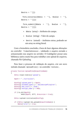 $extra	=	'']])	
	 form_textarea([$data	 =	 ''[,	 $value	 =	 ''[,
$extra	=	'']]])	
	 form_submit([$data	 =	 ''[,	 $value	 =	 ''[,
$extra	=	'']]])	
$data	
	(array)	–	Atributos	do	campo.
$value	
	(string)	–	Valor	do	campo.
$extra		(mixed)	–	Atributos	extras,	podendo	ser
um	array	ou	string	literal.
Com	o	formulário	concluído,	é	hora	de	fazer	algumas	alterações
no	controller		TrabalheConosco	,	 validando	 o	 arquivo	 enviado	 e
armazenando	esse	arquivo	no	servidor.	O	CodeIgniter	possui	uma
biblioteca	nativa	muito	boa	para	trabalhar	com	upload	de	arquivos,
chamada	File	Uploading.
Para	 fazer	 o	 processo	 de	 validação	 do	 arquivo,	 crie	 um	 novo
método	chamado		
UploadFile()	
	no	controller		
Contato	
.
private	function	UploadFile($inputFileName)
{
	$this->load->library('upload');
	$path	=	"../curriculos";
	$config['upload_path']	=	$path;
	$config['allowed_types']	=	'doc|docx|pdf|zip|rar';
	$config['max_size']	=	'5120';
	$config['encrypt_name']	=	TRUE;
	if	(!is_dir($path))
	mkdir($path,	0777,	$recursive	=	true);
	$this->upload->initialize($config);
	if	(!$this->upload->do_upload($inputFileName))	{
	$data['error']	=	true;
6.5	CRIANDO	A	PÁGINA	DO	TRABALHE	CONSOCO	 79
 