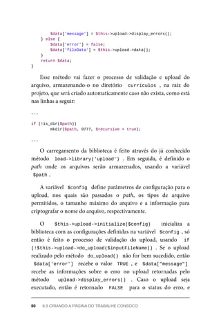 $data['message']	=	$this->upload->display_errors();
	}	else	{
	$data['error']	=	false;
	$data['fileData']	=	$this->upload->data();
	}
	return	$data;
}
Esse	 método	 vai	 fazer	 o	 processo	 de	 validação	 e	 upload	 do
arquivo,	 armazenando-o	 no	 diretório	 	currículos	,	 na	 raiz	 do
projeto,	que	será	criado	automaticamente	caso	não	exista,	como	está
nas	linhas	a	seguir:
...
if	(!is_dir($path))
	mkdir($path,	0777,	$recursive	=	true);
...
O	 carregamento	 da	 biblioteca	 é	 feito	 através	 do	 já	 conhecido
método	 	load->library('upload')	.	 Em	 seguida,	 é	 definido	 o
path	 onde	 os	 arquivos	 serão	 armazenados,	 usando	 a	 variável
$path	
.
A	variável		$config		define	parâmetros	de	configuração	para	o
upload,	 nos	 quais	 são	 passados	 o	 path,	 os	 tipos	 de	 arquivo
permitidos,	 o	 tamanho	 máximo	 do	 arquivo	 e	 a	 informação	 para
criptografar	o	nome	do	arquivo,	respectivamente.
O	 	 $this->upload->initialize($config)	 	 inicializa	 a
biblioteca	com	as	configurações	definidas	na	variável		$config	,	só
então	 é	 feito	 o	 processo	 de	 validação	 do	 upload,	 usando	 	 if
(!$this->upload->do_upload($inputFileName))	.	 Se	 o	 upload
realizado	pelo	método		do_upload()		não	for	bem	sucedido,	então
$data['error']		 recebe	 o	 valor	 	TRUE	,	 e	 	$data["message"]
recebe	 as	 informações	 sobre	 o	 erro	 no	 upload	 retornadas	 pelo
método	 	 upload->display_errors()	 .	 Caso	 o	 upload	 seja
executado,	 então	 é	 retornado	 	FALSE		 para	 o	 status	 do	 erro,	 e
80	 6.5	CRIANDO	A	PÁGINA	DO	TRABALHE	CONSOCO
 
