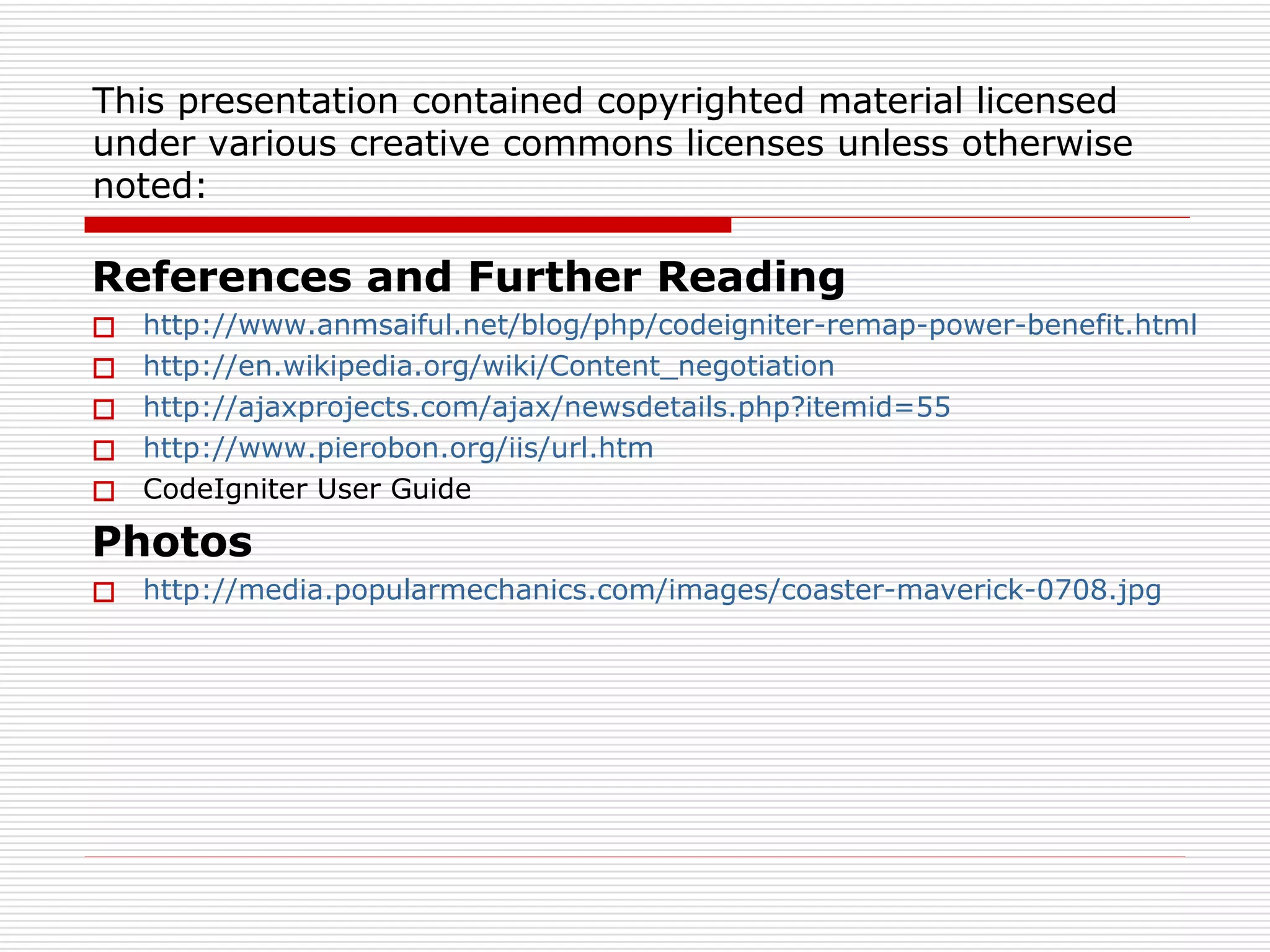 This presentation contained copyrighted material licensed
under various creative commons licenses unless otherwise
noted:

References and Further Reading
   http://www.anmsaiful.net/blog/php/codeigniter-remap-power-benefit.html
   http://en.wikipedia.org/wiki/Content_negotiation
   http://ajaxprojects.com/ajax/newsdetails.php?itemid=55
   http://www.pierobon.org/iis/url.htm
   CodeIgniter User Guide

Photos
 http://media.popularmechanics.com/images/coaster-maverick-0708.jpg
 