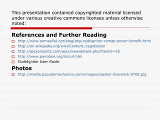 This presentation contained copyrighted material licensed
under various creative commons licenses unless otherwise
noted:

References and Further Reading
   http://www.anmsaiful.net/blog/php/codeigniter-remap-power-benefit.html
   http://en.wikipedia.org/wiki/Content_negotiation
   http://ajaxprojects.com/ajax/newsdetails.php?itemid=55
   http://www.pierobon.org/iis/url.htm
   CodeIgniter User Guide

Photos
 http://media.popularmechanics.com/images/coaster-maverick-0708.jpg
 