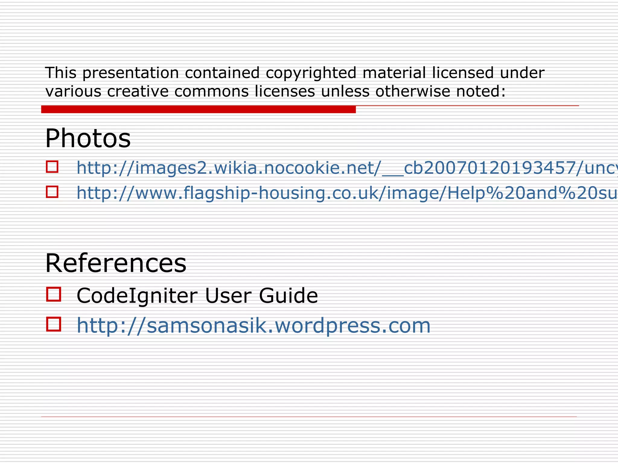 This presentation contained copyrighted material licensed under
various creative commons licenses unless otherwise noted:


Photos
 http://images2.wikia.nocookie.net/__cb20070120193457/uncy
 http://www.flagship-housing.co.uk/image/Help%20and%20su



References
 CodeIgniter User Guide
 http://samsonasik.wordpress.com
 
