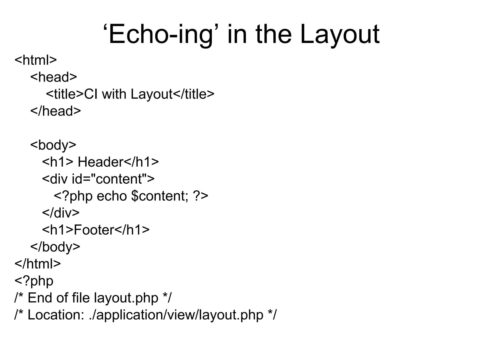 ‘Echo-ing’ in the Layout
<html>
  <head>
    <title>CI with Layout</title>
  </head>

   <body>
     <h1> Header</h1>
     <div id="content">
       <?php echo $content; ?>
     </div>
     <h1>Footer</h1>
   </body>
</html>
<?php
/* End of file layout.php */
/* Location: ./application/view/layout.php */
 