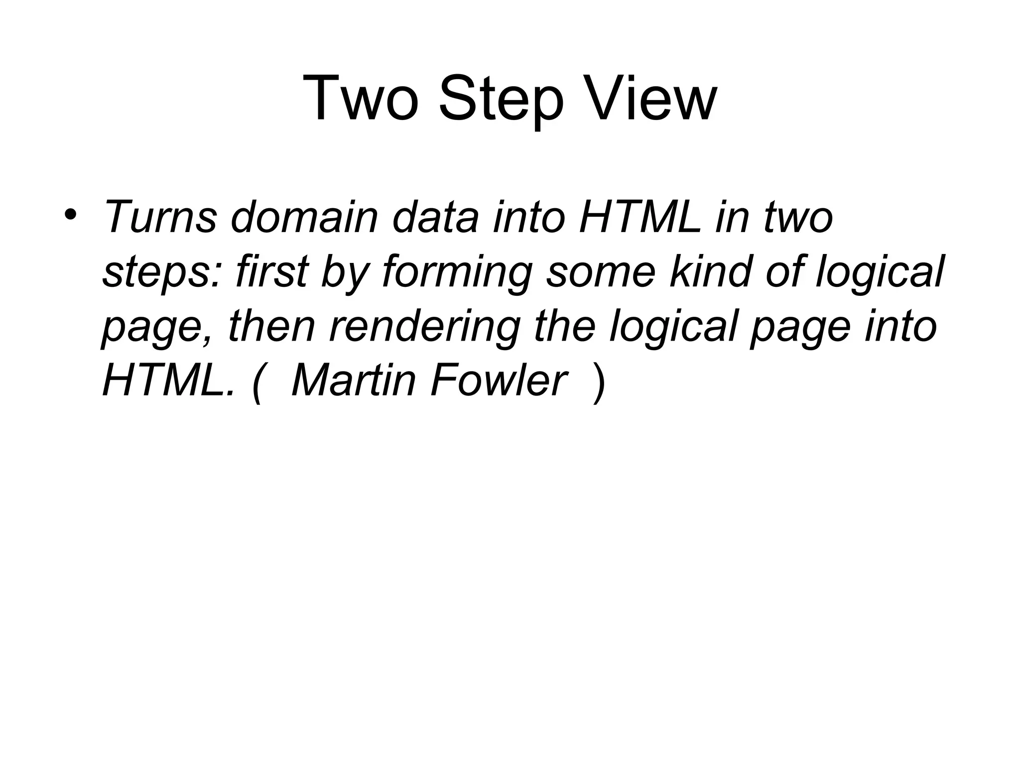 Two Step View
• Turns domain data into HTML in two
  steps: first by forming some kind of logical
  page, then rendering the logical page into
  HTML. ( Martin Fowler )
 