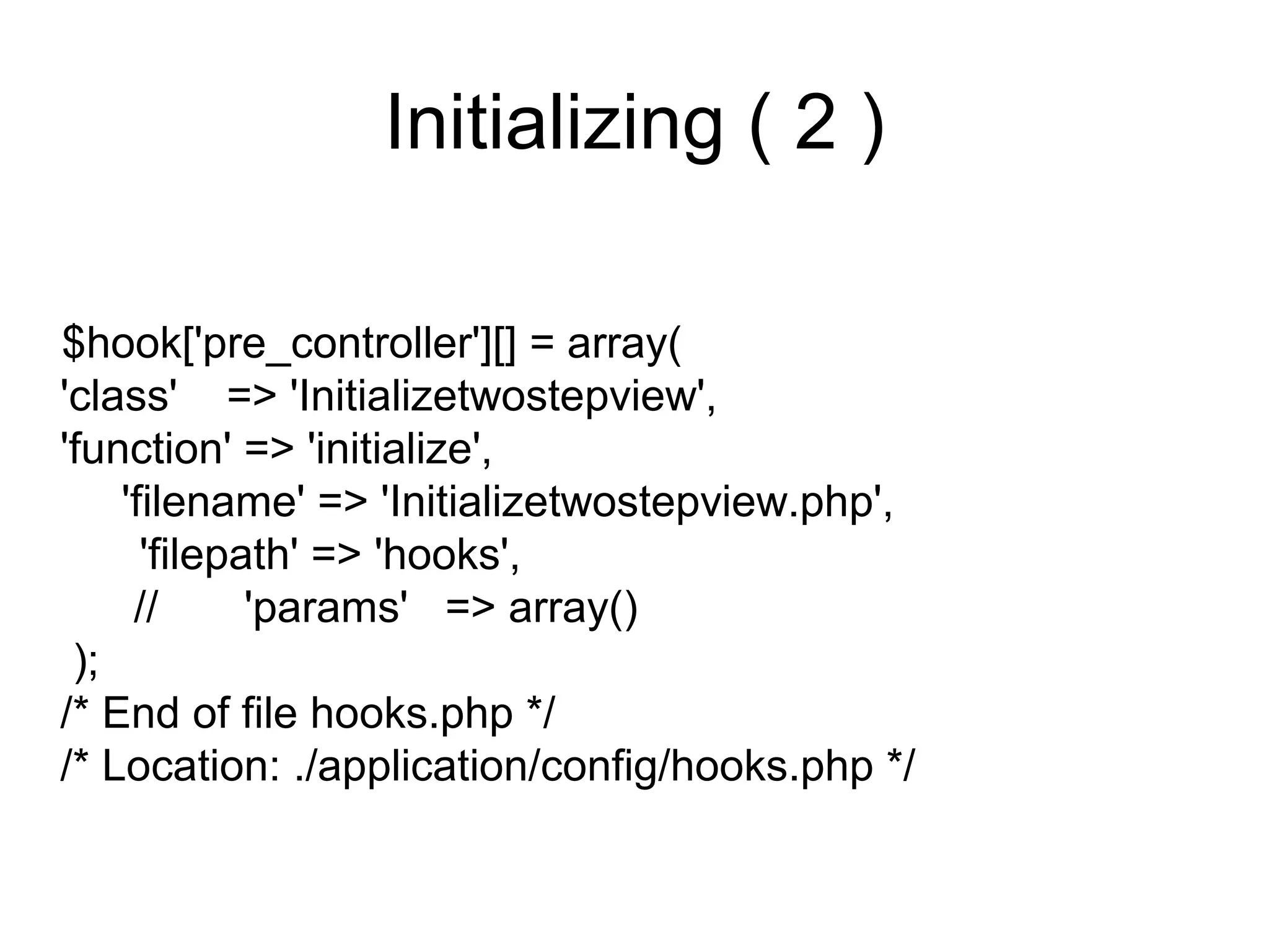 Initializing ( 2 )

$hook['pre_controller'][] = array(
'class' => 'Initializetwostepview',
'function' => 'initialize',
    'filename' => 'Initializetwostepview.php',
      'filepath' => 'hooks',
     //      'params' => array()
 );
/* End of file hooks.php */
/* Location: ./application/config/hooks.php */
 