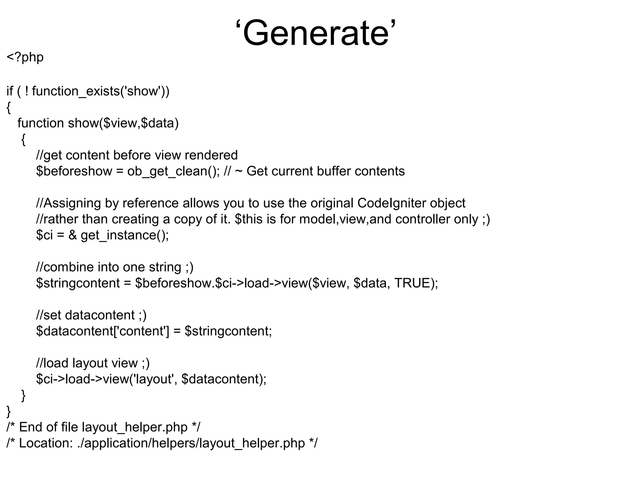 <?php
                                          ‘Generate’
if ( ! function_exists('show'))
{
   function show($view,$data)
    {
        //get content before view rendered
        $beforeshow = ob_get_clean(); // ~ Get current buffer contents

      //Assigning by reference allows you to use the original CodeIgniter object
      //rather than creating a copy of it. $this is for model,view,and controller only ;)
      $ci = & get_instance();

      //combine into one string ;)
      $stringcontent = $beforeshow.$ci->load->view($view, $data, TRUE);

      //set datacontent ;)
      $datacontent['content'] = $stringcontent;

      //load layout view ;)
      $ci->load->view('layout', $datacontent);
  }
}
/* End of file layout_helper.php */
/* Location: ./application/helpers/layout_helper.php */
 