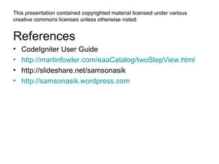 This presentation contained copyrighted material licensed under various
creative commons licenses unless otherwise noted:


References
•   CodeIgniter User Guide
•   http://martinfowler.com/eaaCatalog/twoStepView.html
•   http://slideshare.net/samsonasik
•   http://samsonasik.wordpress.com
 