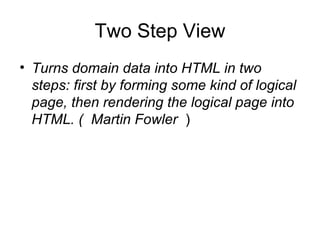 Two Step View
• Turns domain data into HTML in two
  steps: first by forming some kind of logical
  page, then rendering the logical page into
  HTML. ( Martin Fowler )
 