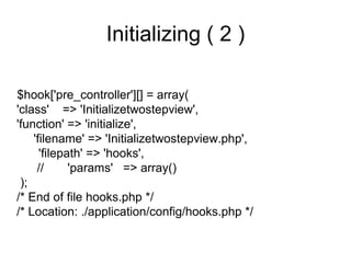 Initializing ( 2 )

$hook['pre_controller'][] = array(
'class' => 'Initializetwostepview',
'function' => 'initialize',
    'filename' => 'Initializetwostepview.php',
      'filepath' => 'hooks',
     //      'params' => array()
 );
/* End of file hooks.php */
/* Location: ./application/config/hooks.php */
 