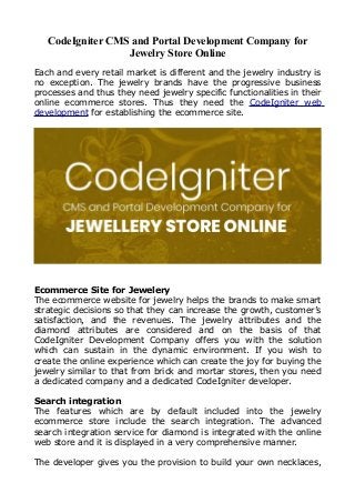 CodeIgniter CMS and Portal Development Company for
Jewelry Store Online
Each and every retail market is different and the jewelry industry is
no exception. The jewelry brands have the progressive business
processes and thus they need jewelry specific functionalities in their
online ecommerce stores. Thus they need the CodeIgniter web
development for establishing the ecommerce site.
Ecommerce Site for Jewelery
The ecommerce website for jewelry helps the brands to make smart
strategic decisions so that they can increase the growth, customer’s
satisfaction, and the revenues. The jewelry attributes and the
diamond attributes are considered and on the basis of that
CodeIgniter Development Company offers you with the solution
which can sustain in the dynamic environment. If you wish to
create the online experience which can create the joy for buying the
jewelry similar to that from brick and mortar stores, then you need
a dedicated company and a dedicated CodeIgniter developer.
Search integration
The features which are by default included into the jewelry
ecommerce store include the search integration. The advanced
search integration service for diamond is integrated with the online
web store and it is displayed in a very comprehensive manner.
The developer gives you the provision to build your own necklaces,
 