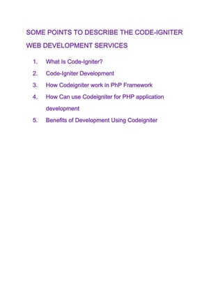 SOME POINTS TO DESCRIBE THE CODE-IGNITER
WEB DEVELOPMENT SERVICES
1. What Is Code-Igniter?
2. Code-Igniter Development
3. How Codeigniter work in PhP Framework
4. How Can use Codeigniter for PHP application
development
5. Benefits of Development Using Codeigniter
 