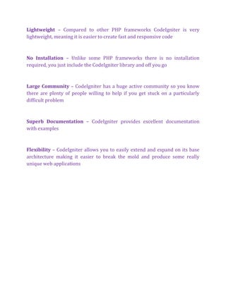 Lightweight – Compared to other PHP frameworks CodeIgniter is very
lightweight, meaning it is easier to create fast and responsive code
No Installation – Unlike some PHP frameworks there is no installation
required, you just include the CodeIgniter library and off you go
Large Community – CodeIgniter has a huge active community so you know
there are plenty of people willing to help if you get stuck on a particularly
difficult problem
Superb Documentation – CodeIgniter provides excellent documentation
with examples
Flexibility – CodeIgniter allows you to easily extend and expand on its base
architecture making it easier to break the mold and produce some really
unique web applications
 
