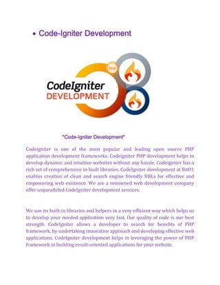  Code-Igniter Development
*Code-Igniter Development*
Codeigniter is one of the most popular and leading open source PHP
application development frameworks. Codeigniter PHP development helps to
develop dynamic and intuitive websites without any hassle. Codeigniter has a
rich set of comprehensive in-built libraries. CodeIgniter development at BitO1
enables creation of clean and search engine friendly URLs for effective and
empowering web existence. We are a renowned web development company
offer unparalleled CodeIgniter development services.
We use its built-in libraries and helpers in a very efficient way which helps us
to develop your needed application very fast. Our quality of code is our best
strength. CodeIgniter allows a developer to search for benefits of PHP
framework, by undertaking innovative approach and developing effective web
applications. CodeIgniter development helps in leveraging the power of PHP
framework in building result-oriented applications for your website.
 