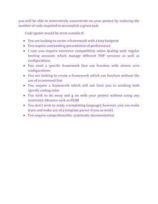 you will be able to innovatively concentrate on your project by reducing the
number of code required to accomplish a given task.
Code igniter would be most suitable if:
 You are looking to create a framework with a tiny footprint
 You require outstanding presentation of performance
 I case you require extensive compatibility when dealing with regular
hosting accounts which manage different PHP versions as well as
configurations
 You need a specific framework that can function with almost zero
configurations
 You are looking to create a framework which can function without the
use of a command line
 You require a framework which will not limit you to working with
specific coding rules
 You wish to do away and g on with your project without using any
restrictive libraries such as PEAR
 You don't wish to study a templating language( however, you can make
learn and make use of a template parser if you so wish)
 You require comprehensible, systematic documentation
 