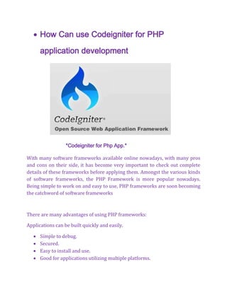  How Can use Codeigniter for PHP
application development
*Codeigniter for Php App.*
With many software frameworks available online nowadays, with many pros
and cons on their side, it has become very important to check out complete
details of these frameworks before applying them. Amongst the various kinds
of software frameworks, the PHP Framework is more popular nowadays.
Being simple to work on and easy to use, PHP frameworks are soon becoming
the catchword of software frameworks
There are many advantages of using PHP frameworks:
Applications can be built quickly and easily.
 Simple to debug.
 Secured.
 Easy to install and use.
 Good for applications utilizing multiple platforms.
 