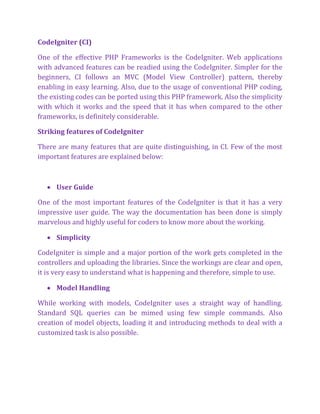 CodeIgniter (CI)
One of the effective PHP Frameworks is the CodeIgniter. Web applications
with advanced features can be readied using the CodeIgniter. Simpler for the
beginners, CI follows an MVC (Model View Controller) pattern, thereby
enabling in easy learning. Also, due to the usage of conventional PHP coding,
the existing codes can be ported using this PHP framework. Also the simplicity
with which it works and the speed that it has when compared to the other
frameworks, is definitely considerable.
Striking features of CodeIgniter
There are many features that are quite distinguishing, in CI. Few of the most
important features are explained below:
 User Guide
One of the most important features of the CodeIgniter is that it has a very
impressive user guide. The way the documentation has been done is simply
marvelous and highly useful for coders to know more about the working.
 Simplicity
CodeIgniter is simple and a major portion of the work gets completed in the
controllers and uploading the libraries. Since the workings are clear and open,
it is very easy to understand what is happening and therefore, simple to use.
 Model Handling
While working with models, CodeIgniter uses a straight way of handling.
Standard SQL queries can be mimed using few simple commands. Also
creation of model objects, loading it and introducing methods to deal with a
customized task is also possible.
 
