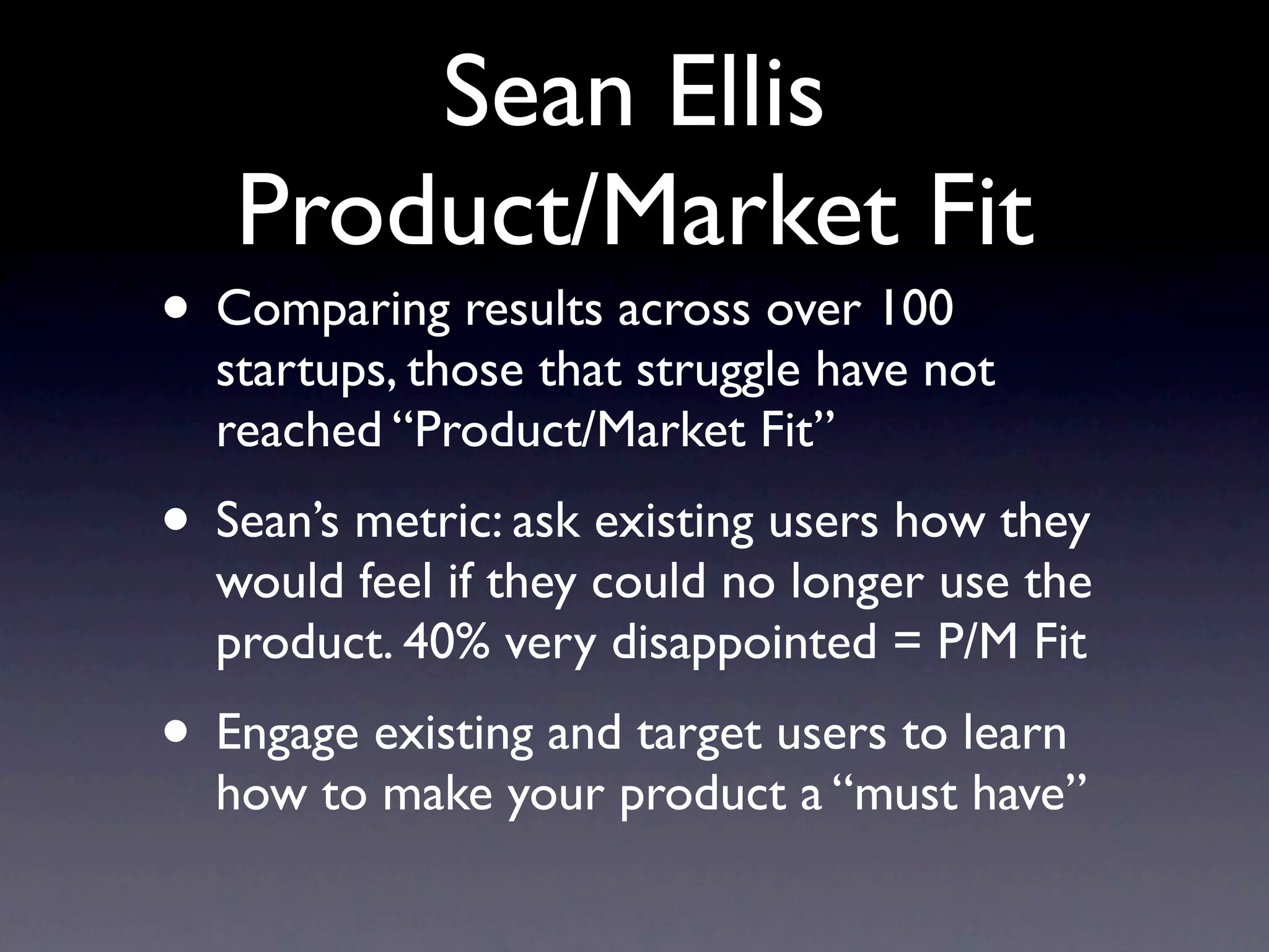 Sean Ellis
   Product/Market Fit
• Comparing results across over 100
  startups, those that struggle have not
  reached “Product/Market Fit”
• Sean’s metric: ask existing users how they
  would feel if they could no longer use the
  product. 40% very disappointed = P/M Fit
• Engage existing and target users to learn
  how to make your product a “must have”
 