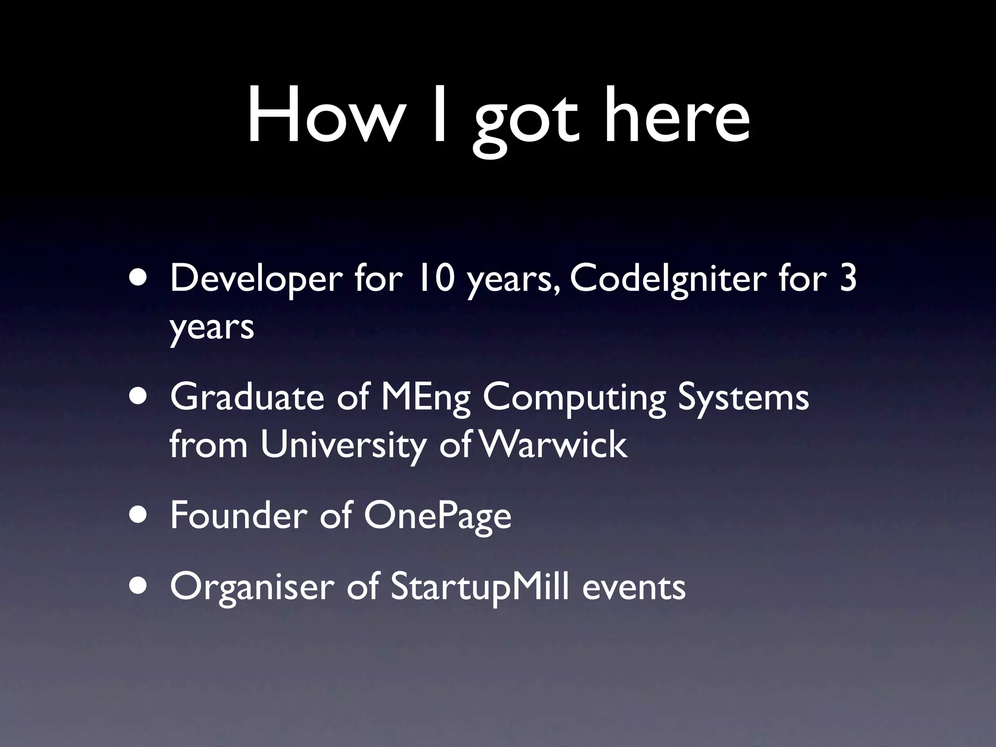 How I got here
• Developer for 10 years, CodeIgniter for 3
  years
• Graduate of MEng Computing Systems
  from University of Warwick
• Founder of OnePage
• Organiser of StartupMill events
 