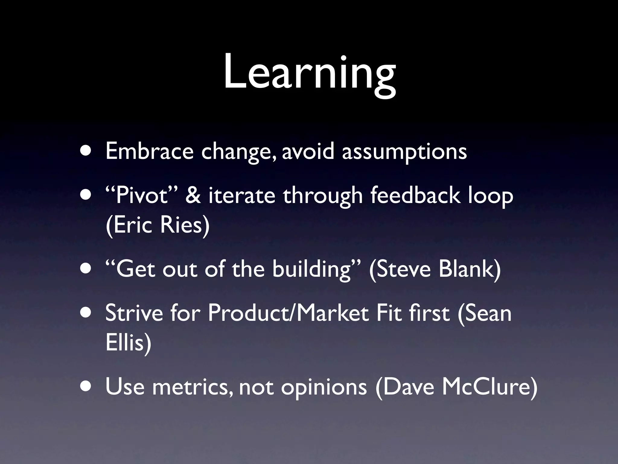 Learning
• Embrace change, avoid assumptions
• “Pivot” & iterate through feedback loop
  (Eric Ries)
• “Get out of the building” (Steve Blank)
• Strive for Product/Market Fit ﬁrst (Sean
  Ellis)
• Use metrics, not opinions (Dave McClure)
 