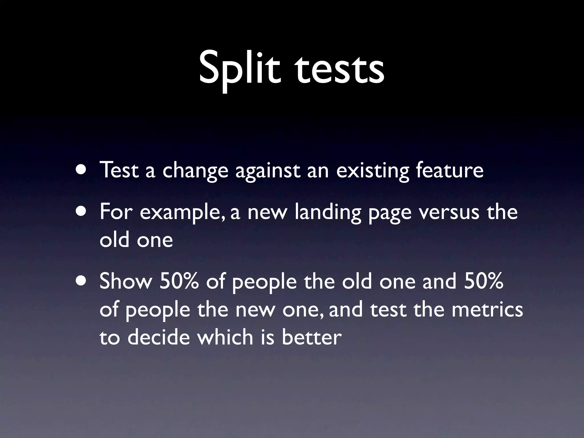 Split tests

• Test a change against an existing feature
• For example, a new landing page versus the
  old one
• Show 50% of people the old one and 50%
  of people the new one, and test the metrics
  to decide which is better
 