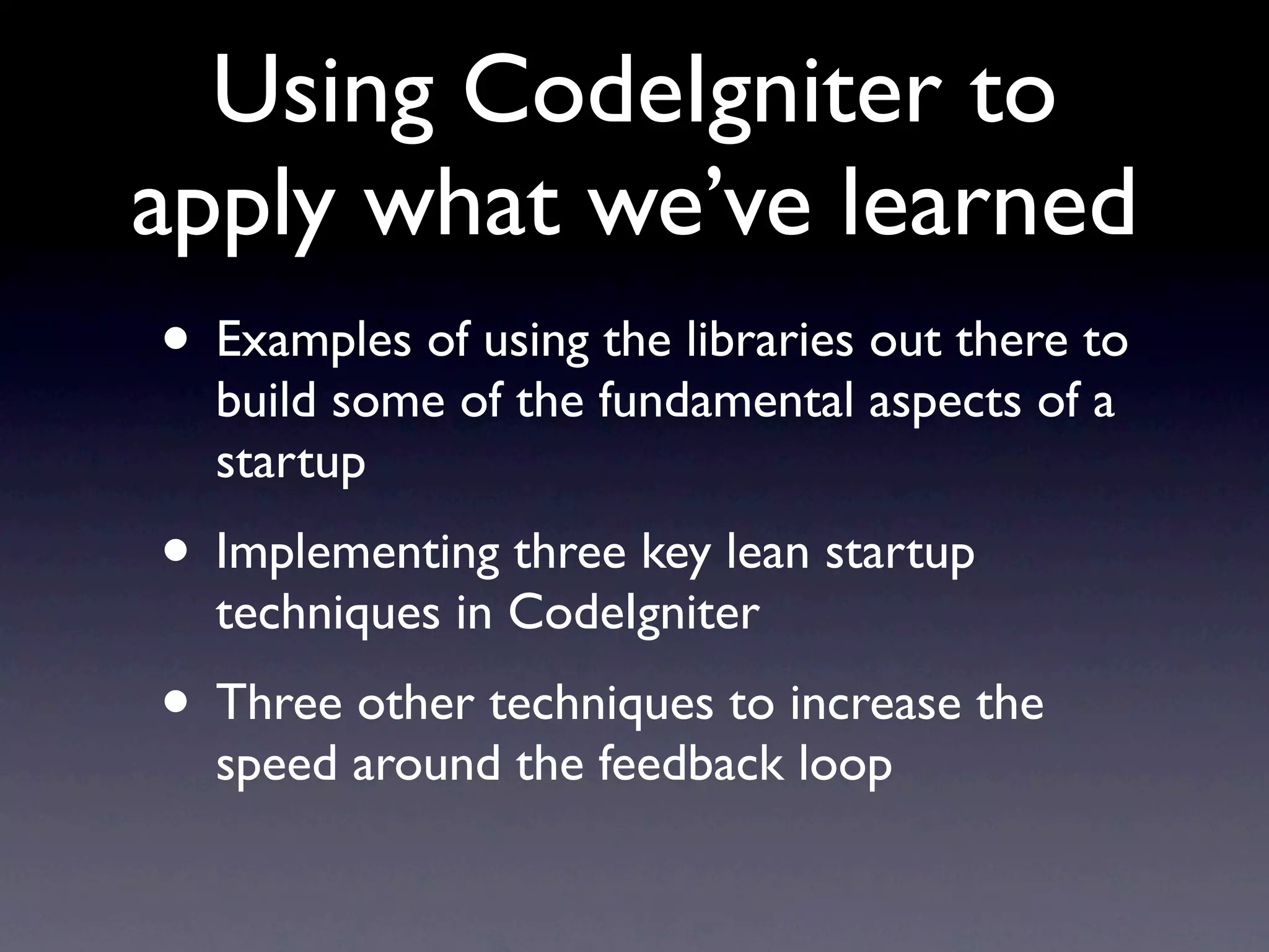 Using CodeIgniter to
apply what we’ve learned
• Examples of using the libraries out there to
  build some of the fundamental aspects of a
  startup
• Implementing three key lean startup
  techniques in CodeIgniter
• Three other techniques to increase the
  speed around the feedback loop
 