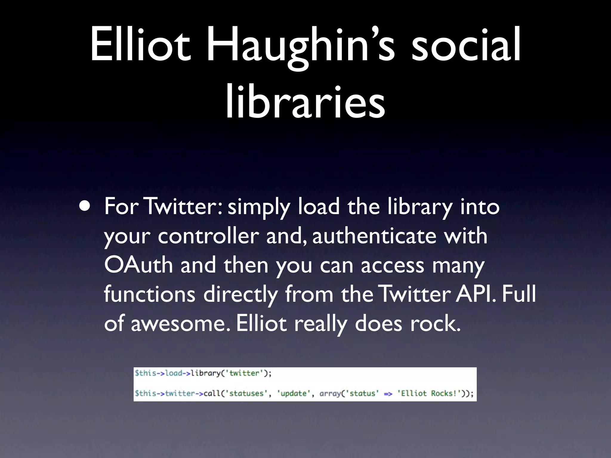 Elliot Haughin’s social
         libraries

• For Twitter: simply load the library into
  your controller and, authenticate with
  OAuth and then you can access many
  functions directly from the Twitter API. Full
  of awesome. Elliot really does rock.
 