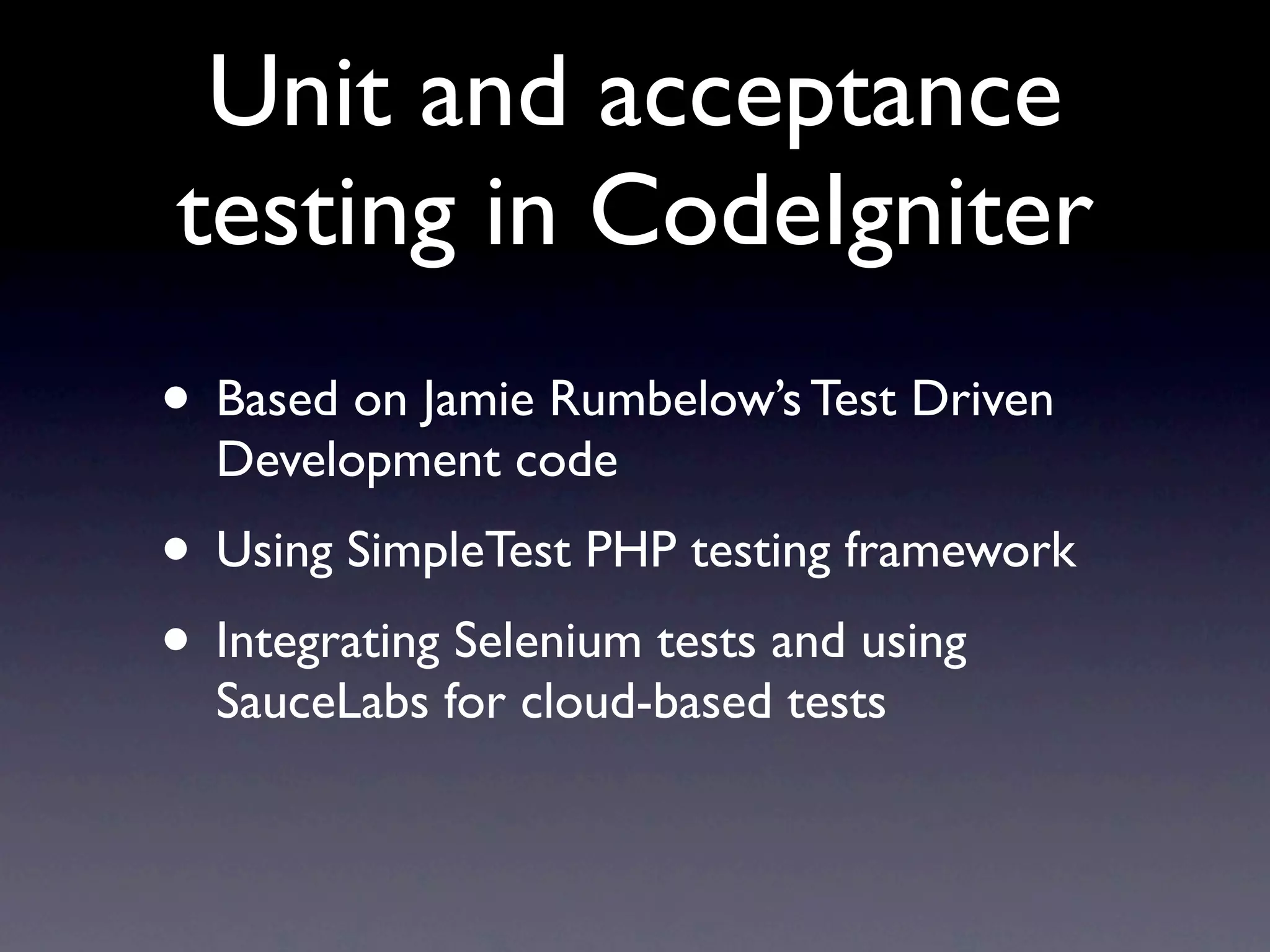 Unit and acceptance
testing in CodeIgniter
• Based on Jamie Rumbelow’s Test Driven
  Development code
• Using SimpleTest PHP testing framework
• Integrating Selenium tests and using
  SauceLabs for cloud-based tests
 