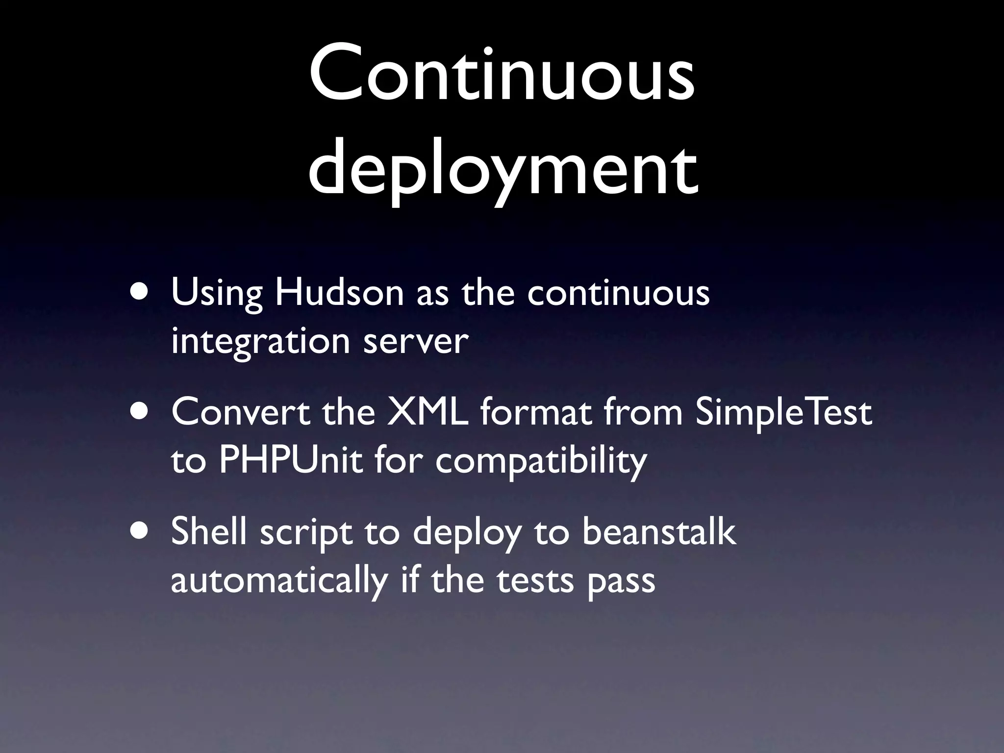 Continuous
          deployment
• Using Hudson as the continuous
  integration server
• Convert the XML format from SimpleTest
  to PHPUnit for compatibility
• Shell script to deploy to beanstalk
  automatically if the tests pass
 