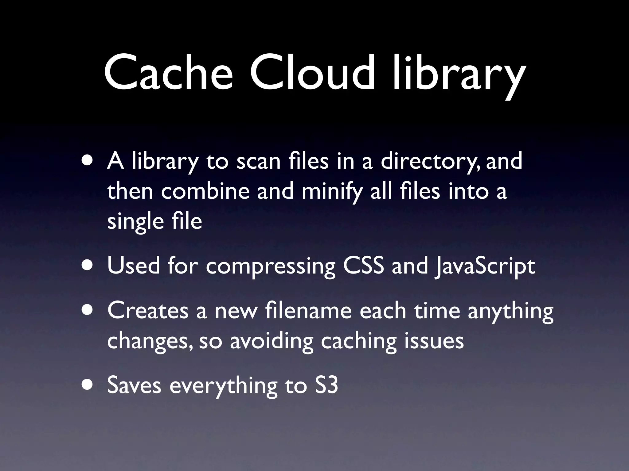 Cache Cloud library
• A library to scan ﬁles in a directory, and
  then combine and minify all ﬁles into a
  single ﬁle
• Used for compressing CSS and JavaScript
• Creates a new ﬁlename each time anything
  changes, so avoiding caching issues
• Saves everything to S3
 