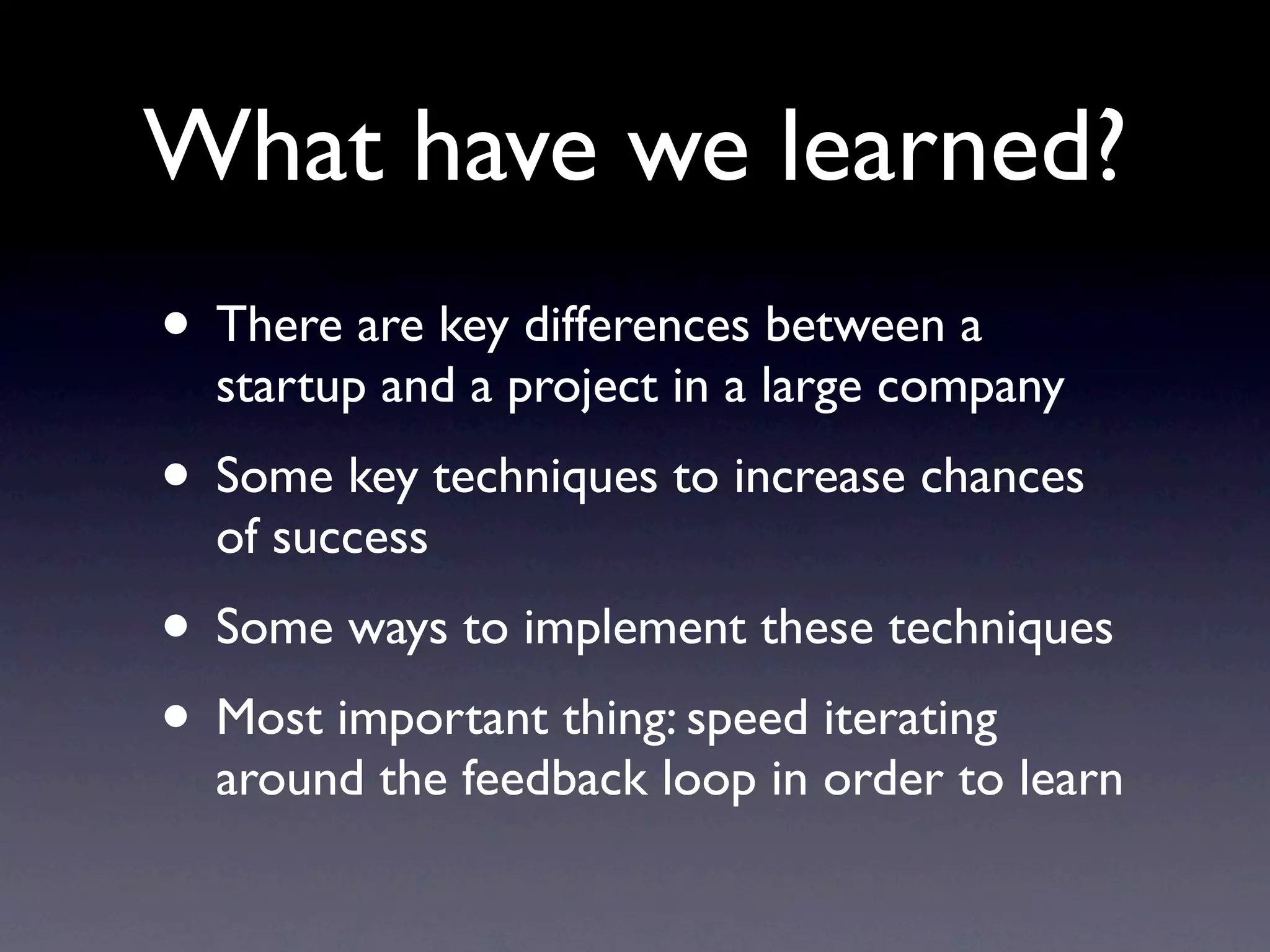 What have we learned?
• There are key differences between a
  startup and a project in a large company
• Some key techniques to increase chances
  of success
• Some ways to implement these techniques
• Most important thing: speed iterating
  around the feedback loop in order to learn
 