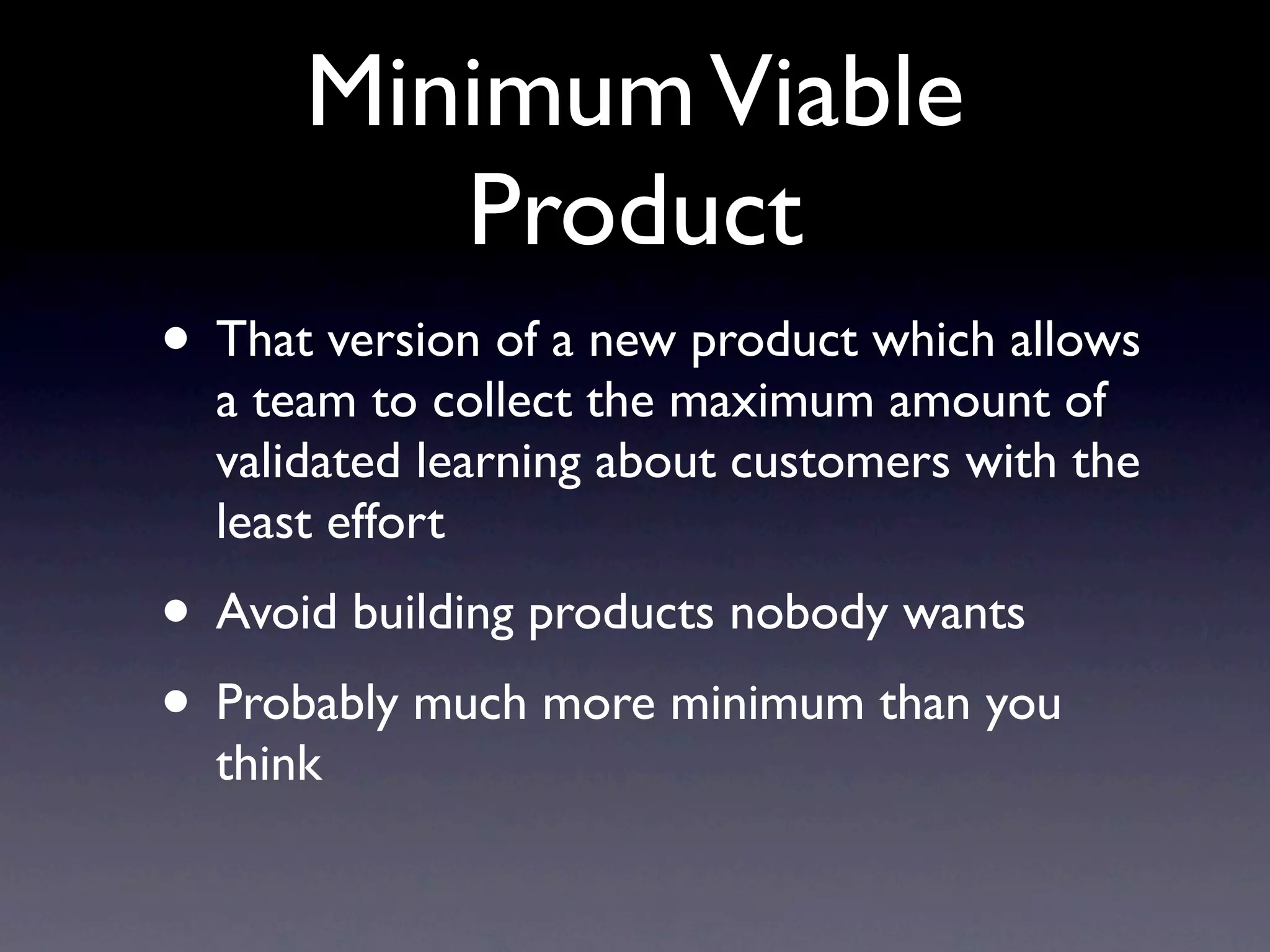 Minimum Viable
         Product
• That version of a new product which allows
  a team to collect the maximum amount of
  validated learning about customers with the
  least effort
• Avoid building products nobody wants
• Probably much more minimum than you
  think
 