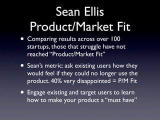 Sean Ellis
   Product/Market Fit
• Comparing results across over 100
  startups, those that struggle have not
  reached “Product/Market Fit”
• Sean’s metric: ask existing users how they
  would feel if they could no longer use the
  product. 40% very disappointed = P/M Fit
• Engage existing and target users to learn
  how to make your product a “must have”
 