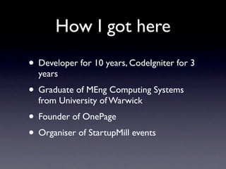 How I got here
• Developer for 10 years, CodeIgniter for 3
  years
• Graduate of MEng Computing Systems
  from University of Warwick
• Founder of OnePage
• Organiser of StartupMill events
 