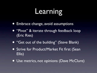 Learning
• Embrace change, avoid assumptions
• “Pivot” & iterate through feedback loop
  (Eric Ries)
• “Get out of the building” (Steve Blank)
• Strive for Product/Market Fit ﬁrst (Sean
  Ellis)
• Use metrics, not opinions (Dave McClure)
 
