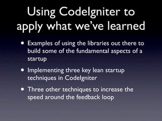Using CodeIgniter to
apply what we’ve learned
• Examples of using the libraries out there to
  build some of the fundamental aspects of a
  startup
• Implementing three key lean startup
  techniques in CodeIgniter
• Three other techniques to increase the
  speed around the feedback loop
 