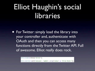 Elliot Haughin’s social
         libraries

• For Twitter: simply load the library into
  your controller and, authenticate with
  OAuth and then you can access many
  functions directly from the Twitter API. Full
  of awesome. Elliot really does rock.
 