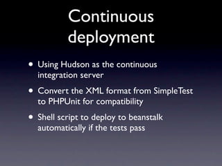 Continuous
          deployment
• Using Hudson as the continuous
  integration server
• Convert the XML format from SimpleTest
  to PHPUnit for compatibility
• Shell script to deploy to beanstalk
  automatically if the tests pass
 