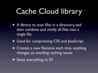 Cache Cloud library
• A library to scan ﬁles in a directory, and
  then combine and minify all ﬁles into a
  single ﬁle
• Used for compressing CSS and JavaScript
• Creates a new ﬁlename each time anything
  changes, so avoiding caching issues
• Saves everything to S3
 
