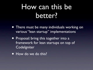 How can this be
         better?
• There must be many individuals working on
  various “lean startup” implementations
• Proposal: bring this together into a
  framework for lean startups on top of
  CodeIgniter
• How do we do this?
 