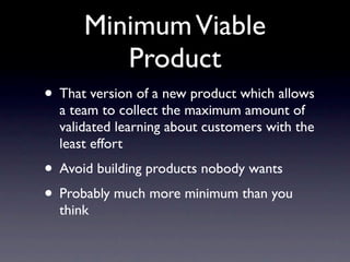 Minimum Viable
         Product
• That version of a new product which allows
  a team to collect the maximum amount of
  validated learning about customers with the
  least effort
• Avoid building products nobody wants
• Probably much more minimum than you
  think
 
