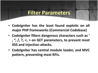 Filter Parameters

• CodeIgniter has the least found exploits on all
  major PHP frameworks (Commercial Codebase)
• CodeIgniter filters dangerous characters such as ‘
  , “, /, ?, <, > on GET parameters, to prevent most
  XSS and Injection attacks.
• CodeIgniter has central module loader, and MVC
  pattern, preventing most RFIs.
 