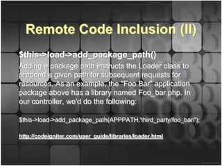 Remote Code Inclusion (II)
$this->load->add_package_path()
Adding a package path instructs the Loader class to
prepend a given path for subsequent requests for
resources. As an example, the "Foo Bar" application
package above has a library named Foo_bar.php. In
our controller, we'd do the following:

$this->load->add_package_path(APPPATH.'third_party/foo_bar/');

http://codeigniter.com/user_guide/libraries/loader.html
 