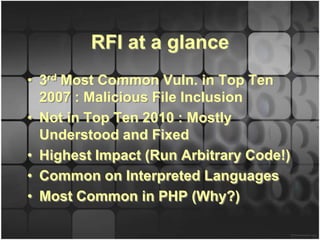 RFI at a glance
• 3rd Most Common Vuln. in Top Ten
  2007 : Malicious File Inclusion
• Not in Top Ten 2010 : Mostly
  Understood and Fixed
• Highest Impact (Run Arbitrary Code!)
• Common on Interpreted Languages
• Most Common in PHP (Why?)
 